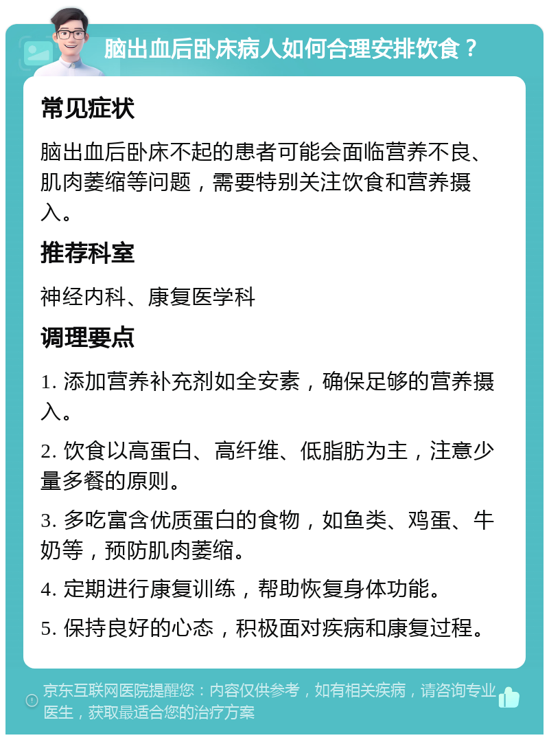 脑出血后卧床病人如何合理安排饮食？ 常见症状 脑出血后卧床不起的患者可能会面临营养不良、肌肉萎缩等问题，需要特别关注饮食和营养摄入。 推荐科室 神经内科、康复医学科 调理要点 1. 添加营养补充剂如全安素，确保足够的营养摄入。 2. 饮食以高蛋白、高纤维、低脂肪为主，注意少量多餐的原则。 3. 多吃富含优质蛋白的食物，如鱼类、鸡蛋、牛奶等，预防肌肉萎缩。 4. 定期进行康复训练，帮助恢复身体功能。 5. 保持良好的心态，积极面对疾病和康复过程。