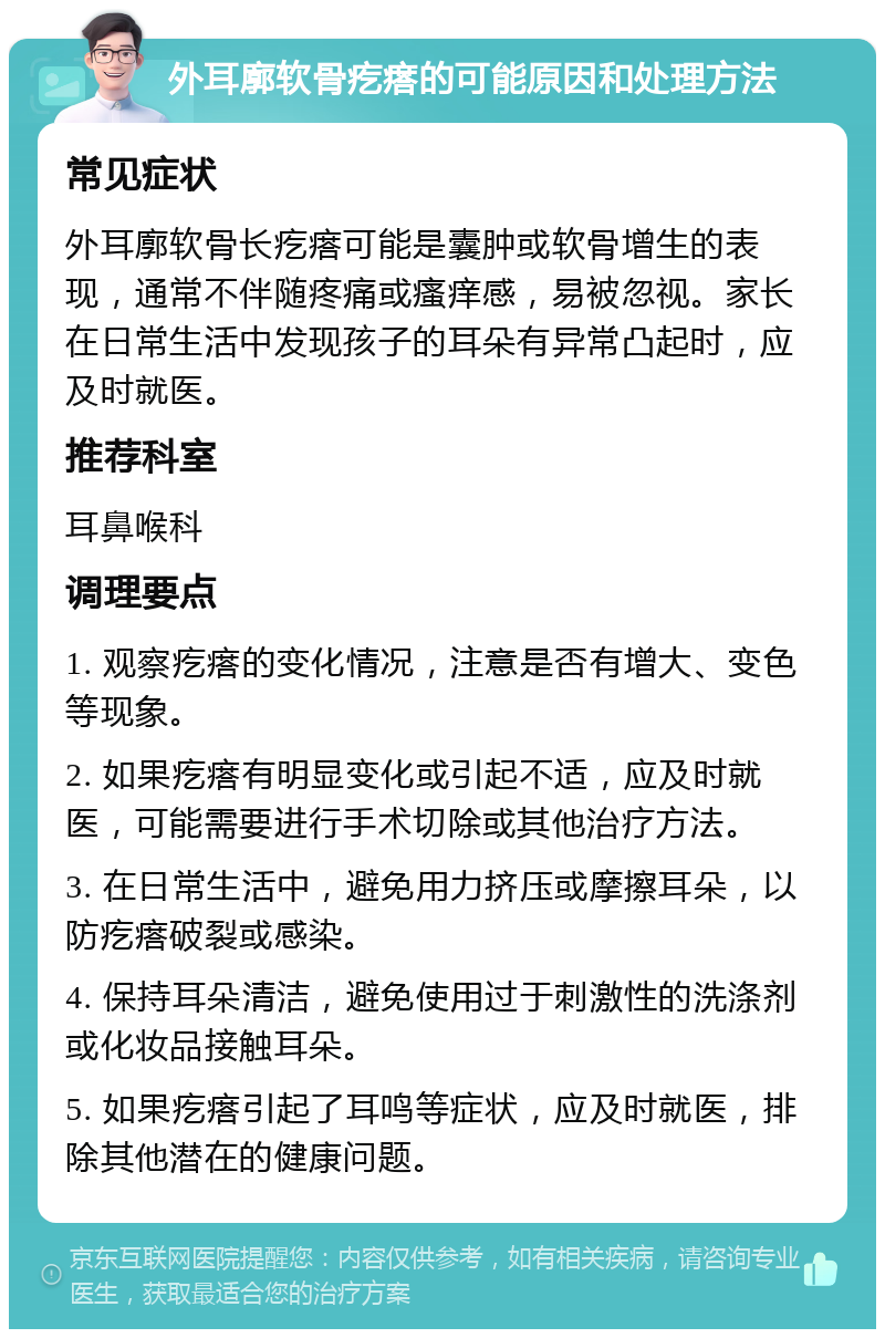 外耳廓软骨疙瘩的可能原因和处理方法 常见症状 外耳廓软骨长疙瘩可能是囊肿或软骨增生的表现，通常不伴随疼痛或瘙痒感，易被忽视。家长在日常生活中发现孩子的耳朵有异常凸起时，应及时就医。 推荐科室 耳鼻喉科 调理要点 1. 观察疙瘩的变化情况，注意是否有增大、变色等现象。 2. 如果疙瘩有明显变化或引起不适，应及时就医，可能需要进行手术切除或其他治疗方法。 3. 在日常生活中，避免用力挤压或摩擦耳朵，以防疙瘩破裂或感染。 4. 保持耳朵清洁，避免使用过于刺激性的洗涤剂或化妆品接触耳朵。 5. 如果疙瘩引起了耳鸣等症状，应及时就医，排除其他潜在的健康问题。