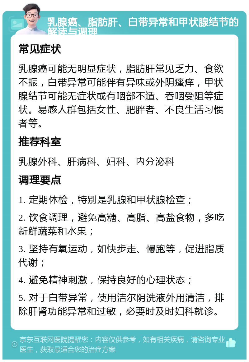 乳腺癌、脂肪肝、白带异常和甲状腺结节的解读与调理 常见症状 乳腺癌可能无明显症状，脂肪肝常见乏力、食欲不振，白带异常可能伴有异味或外阴瘙痒，甲状腺结节可能无症状或有咽部不适、吞咽受阻等症状。易感人群包括女性、肥胖者、不良生活习惯者等。 推荐科室 乳腺外科、肝病科、妇科、内分泌科 调理要点 1. 定期体检，特别是乳腺和甲状腺检查； 2. 饮食调理，避免高糖、高脂、高盐食物，多吃新鲜蔬菜和水果； 3. 坚持有氧运动，如快步走、慢跑等，促进脂质代谢； 4. 避免精神刺激，保持良好的心理状态； 5. 对于白带异常，使用洁尔阴洗液外用清洁，排除肝肾功能异常和过敏，必要时及时妇科就诊。