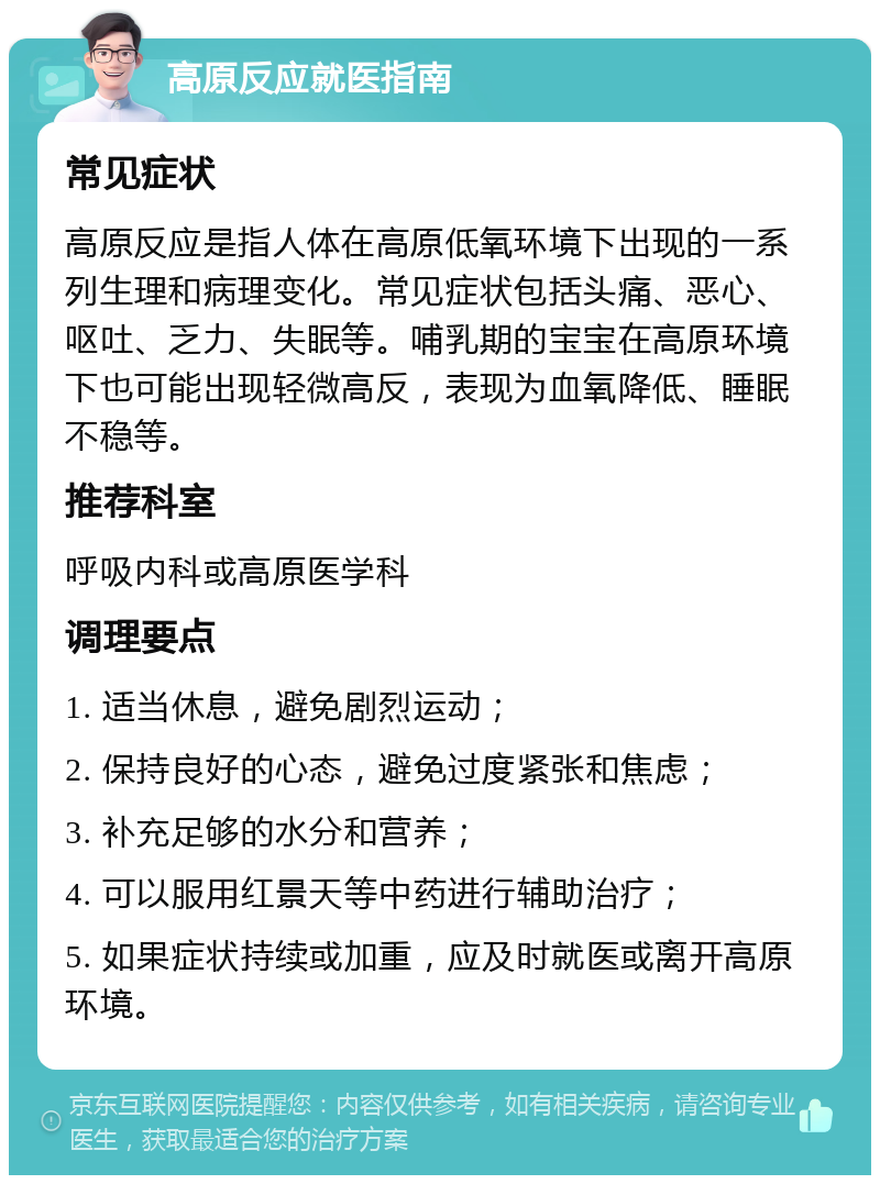 高原反应就医指南 常见症状 高原反应是指人体在高原低氧环境下出现的一系列生理和病理变化。常见症状包括头痛、恶心、呕吐、乏力、失眠等。哺乳期的宝宝在高原环境下也可能出现轻微高反，表现为血氧降低、睡眠不稳等。 推荐科室 呼吸内科或高原医学科 调理要点 1. 适当休息，避免剧烈运动； 2. 保持良好的心态，避免过度紧张和焦虑； 3. 补充足够的水分和营养； 4. 可以服用红景天等中药进行辅助治疗； 5. 如果症状持续或加重，应及时就医或离开高原环境。