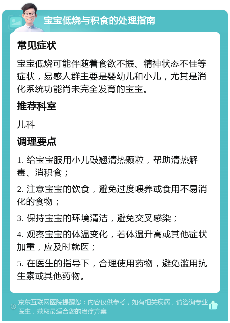 宝宝低烧与积食的处理指南 常见症状 宝宝低烧可能伴随着食欲不振、精神状态不佳等症状，易感人群主要是婴幼儿和小儿，尤其是消化系统功能尚未完全发育的宝宝。 推荐科室 儿科 调理要点 1. 给宝宝服用小儿豉翘清热颗粒，帮助清热解毒、消积食； 2. 注意宝宝的饮食，避免过度喂养或食用不易消化的食物； 3. 保持宝宝的环境清洁，避免交叉感染； 4. 观察宝宝的体温变化，若体温升高或其他症状加重，应及时就医； 5. 在医生的指导下，合理使用药物，避免滥用抗生素或其他药物。