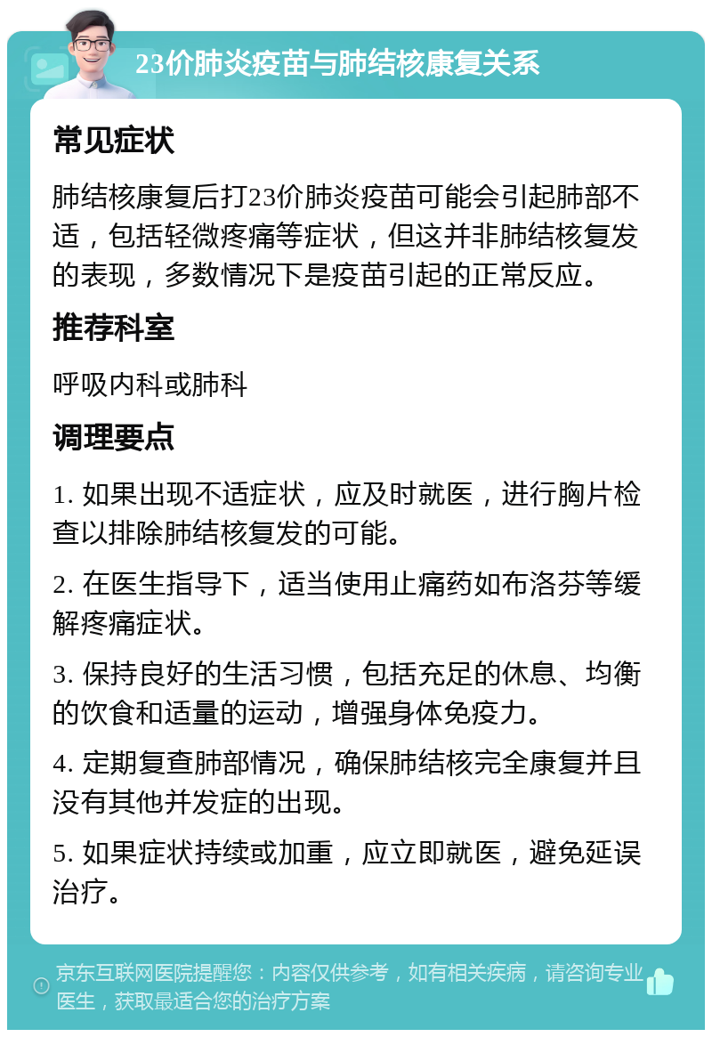 23价肺炎疫苗与肺结核康复关系 常见症状 肺结核康复后打23价肺炎疫苗可能会引起肺部不适，包括轻微疼痛等症状，但这并非肺结核复发的表现，多数情况下是疫苗引起的正常反应。 推荐科室 呼吸内科或肺科 调理要点 1. 如果出现不适症状，应及时就医，进行胸片检查以排除肺结核复发的可能。 2. 在医生指导下，适当使用止痛药如布洛芬等缓解疼痛症状。 3. 保持良好的生活习惯，包括充足的休息、均衡的饮食和适量的运动，增强身体免疫力。 4. 定期复查肺部情况，确保肺结核完全康复并且没有其他并发症的出现。 5. 如果症状持续或加重，应立即就医，避免延误治疗。