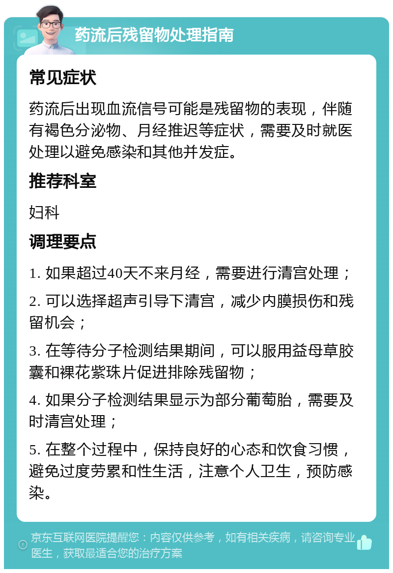 药流后残留物处理指南 常见症状 药流后出现血流信号可能是残留物的表现，伴随有褐色分泌物、月经推迟等症状，需要及时就医处理以避免感染和其他并发症。 推荐科室 妇科 调理要点 1. 如果超过40天不来月经，需要进行清宫处理； 2. 可以选择超声引导下清宫，减少内膜损伤和残留机会； 3. 在等待分子检测结果期间，可以服用益母草胶囊和裸花紫珠片促进排除残留物； 4. 如果分子检测结果显示为部分葡萄胎，需要及时清宫处理； 5. 在整个过程中，保持良好的心态和饮食习惯，避免过度劳累和性生活，注意个人卫生，预防感染。