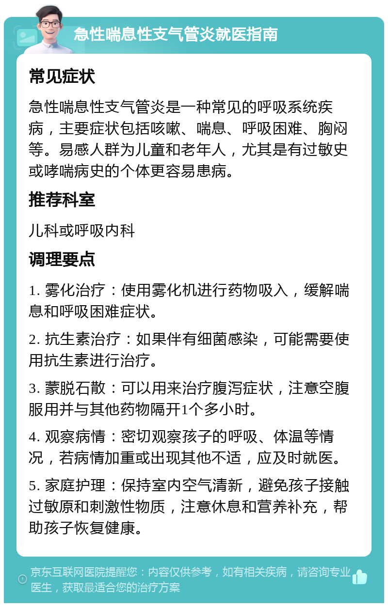 急性喘息性支气管炎就医指南 常见症状 急性喘息性支气管炎是一种常见的呼吸系统疾病，主要症状包括咳嗽、喘息、呼吸困难、胸闷等。易感人群为儿童和老年人，尤其是有过敏史或哮喘病史的个体更容易患病。 推荐科室 儿科或呼吸内科 调理要点 1. 雾化治疗：使用雾化机进行药物吸入，缓解喘息和呼吸困难症状。 2. 抗生素治疗：如果伴有细菌感染，可能需要使用抗生素进行治疗。 3. 蒙脱石散：可以用来治疗腹泻症状，注意空腹服用并与其他药物隔开1个多小时。 4. 观察病情：密切观察孩子的呼吸、体温等情况，若病情加重或出现其他不适，应及时就医。 5. 家庭护理：保持室内空气清新，避免孩子接触过敏原和刺激性物质，注意休息和营养补充，帮助孩子恢复健康。