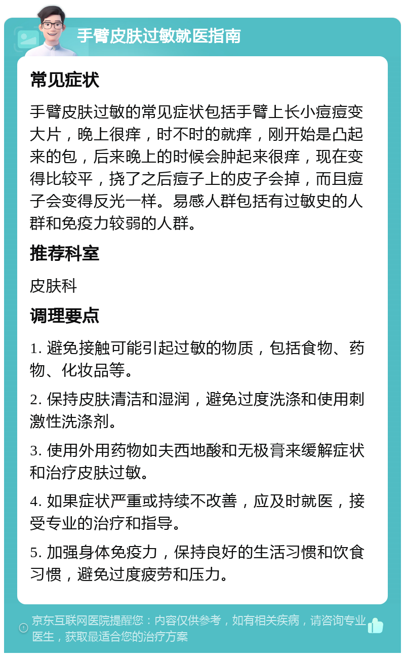 手臂皮肤过敏就医指南 常见症状 手臂皮肤过敏的常见症状包括手臂上长小痘痘变大片，晚上很痒，时不时的就痒，刚开始是凸起来的包，后来晚上的时候会肿起来很痒，现在变得比较平，挠了之后痘子上的皮子会掉，而且痘子会变得反光一样。易感人群包括有过敏史的人群和免疫力较弱的人群。 推荐科室 皮肤科 调理要点 1. 避免接触可能引起过敏的物质，包括食物、药物、化妆品等。 2. 保持皮肤清洁和湿润，避免过度洗涤和使用刺激性洗涤剂。 3. 使用外用药物如夫西地酸和无极膏来缓解症状和治疗皮肤过敏。 4. 如果症状严重或持续不改善，应及时就医，接受专业的治疗和指导。 5. 加强身体免疫力，保持良好的生活习惯和饮食习惯，避免过度疲劳和压力。