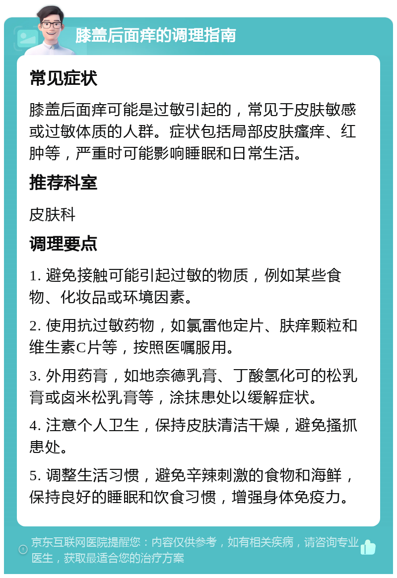 膝盖后面痒的调理指南 常见症状 膝盖后面痒可能是过敏引起的，常见于皮肤敏感或过敏体质的人群。症状包括局部皮肤瘙痒、红肿等，严重时可能影响睡眠和日常生活。 推荐科室 皮肤科 调理要点 1. 避免接触可能引起过敏的物质，例如某些食物、化妆品或环境因素。 2. 使用抗过敏药物，如氯雷他定片、肤痒颗粒和维生素C片等，按照医嘱服用。 3. 外用药膏，如地奈德乳膏、丁酸氢化可的松乳膏或卤米松乳膏等，涂抹患处以缓解症状。 4. 注意个人卫生，保持皮肤清洁干燥，避免搔抓患处。 5. 调整生活习惯，避免辛辣刺激的食物和海鲜，保持良好的睡眠和饮食习惯，增强身体免疫力。