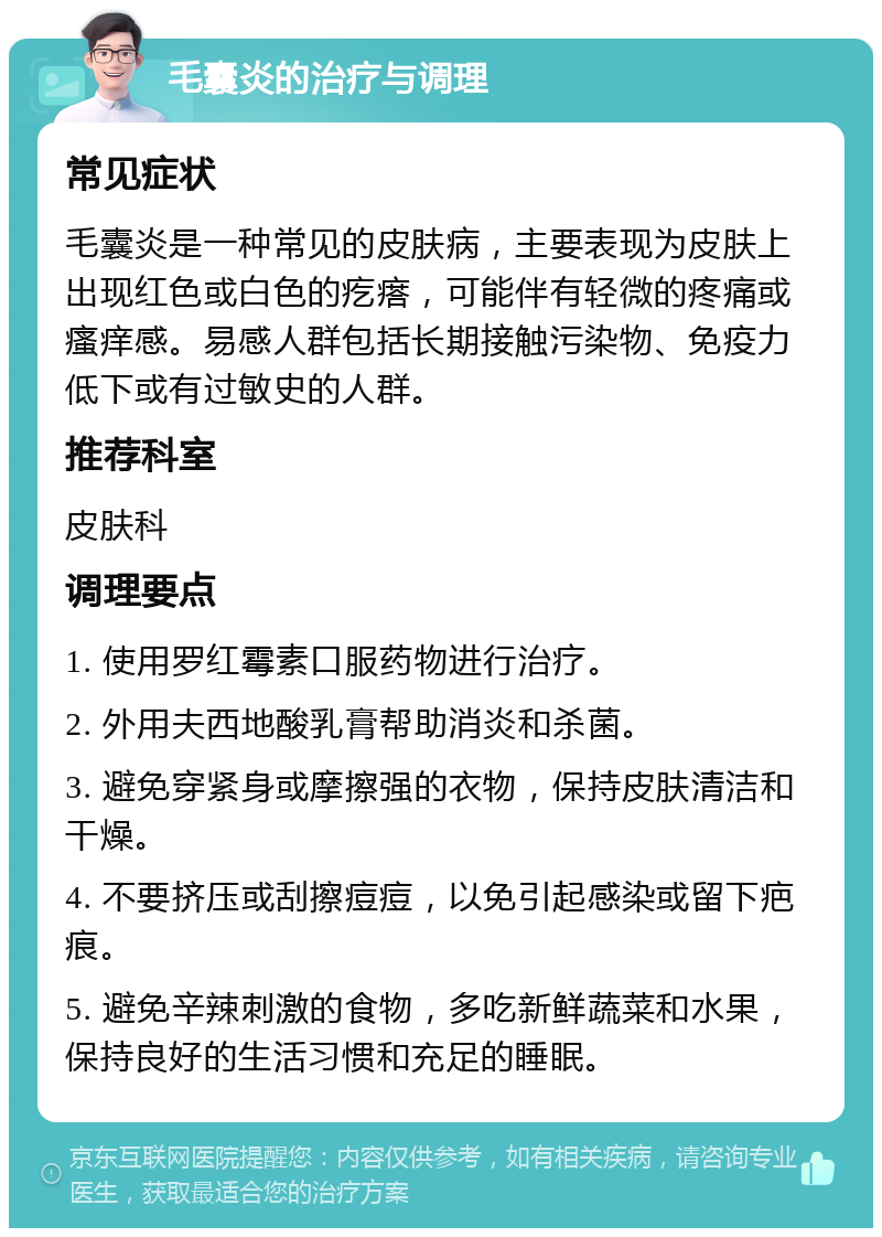 毛囊炎的治疗与调理 常见症状 毛囊炎是一种常见的皮肤病，主要表现为皮肤上出现红色或白色的疙瘩，可能伴有轻微的疼痛或瘙痒感。易感人群包括长期接触污染物、免疫力低下或有过敏史的人群。 推荐科室 皮肤科 调理要点 1. 使用罗红霉素口服药物进行治疗。 2. 外用夫西地酸乳膏帮助消炎和杀菌。 3. 避免穿紧身或摩擦强的衣物，保持皮肤清洁和干燥。 4. 不要挤压或刮擦痘痘，以免引起感染或留下疤痕。 5. 避免辛辣刺激的食物，多吃新鲜蔬菜和水果，保持良好的生活习惯和充足的睡眠。