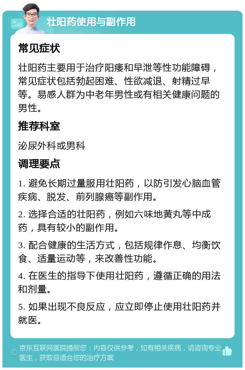 壮阳药使用与副作用 常见症状 壮阳药主要用于治疗阳痿和早泄等性功能障碍，常见症状包括勃起困难、性欲减退、射精过早等。易感人群为中老年男性或有相关健康问题的男性。 推荐科室 泌尿外科或男科 调理要点 1. 避免长期过量服用壮阳药，以防引发心脑血管疾病、脱发、前列腺癌等副作用。 2. 选择合适的壮阳药，例如六味地黄丸等中成药，具有较小的副作用。 3. 配合健康的生活方式，包括规律作息、均衡饮食、适量运动等，来改善性功能。 4. 在医生的指导下使用壮阳药，遵循正确的用法和剂量。 5. 如果出现不良反应，应立即停止使用壮阳药并就医。