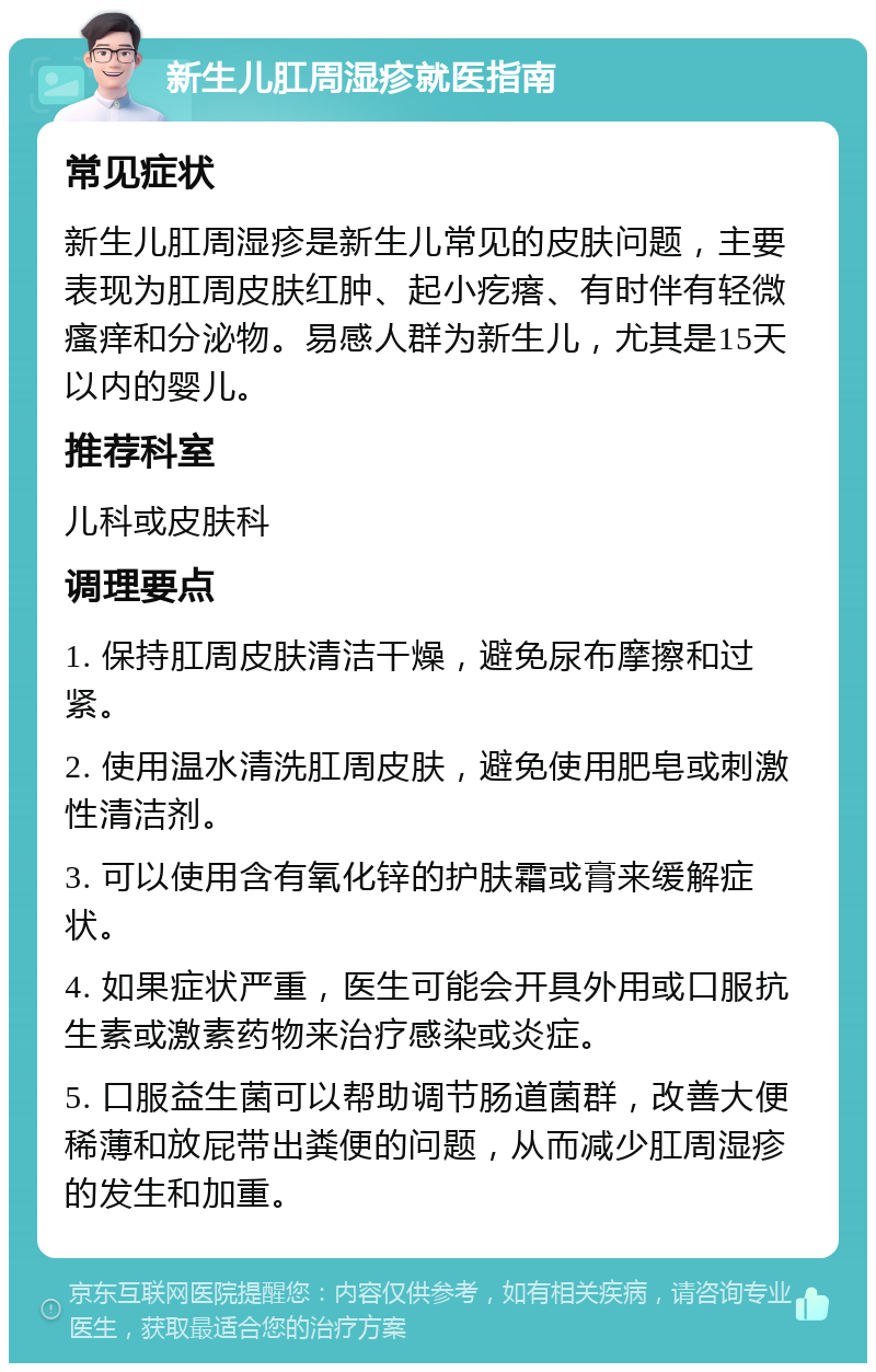 新生儿肛周湿疹就医指南 常见症状 新生儿肛周湿疹是新生儿常见的皮肤问题，主要表现为肛周皮肤红肿、起小疙瘩、有时伴有轻微瘙痒和分泌物。易感人群为新生儿，尤其是15天以内的婴儿。 推荐科室 儿科或皮肤科 调理要点 1. 保持肛周皮肤清洁干燥，避免尿布摩擦和过紧。 2. 使用温水清洗肛周皮肤，避免使用肥皂或刺激性清洁剂。 3. 可以使用含有氧化锌的护肤霜或膏来缓解症状。 4. 如果症状严重，医生可能会开具外用或口服抗生素或激素药物来治疗感染或炎症。 5. 口服益生菌可以帮助调节肠道菌群，改善大便稀薄和放屁带出粪便的问题，从而减少肛周湿疹的发生和加重。