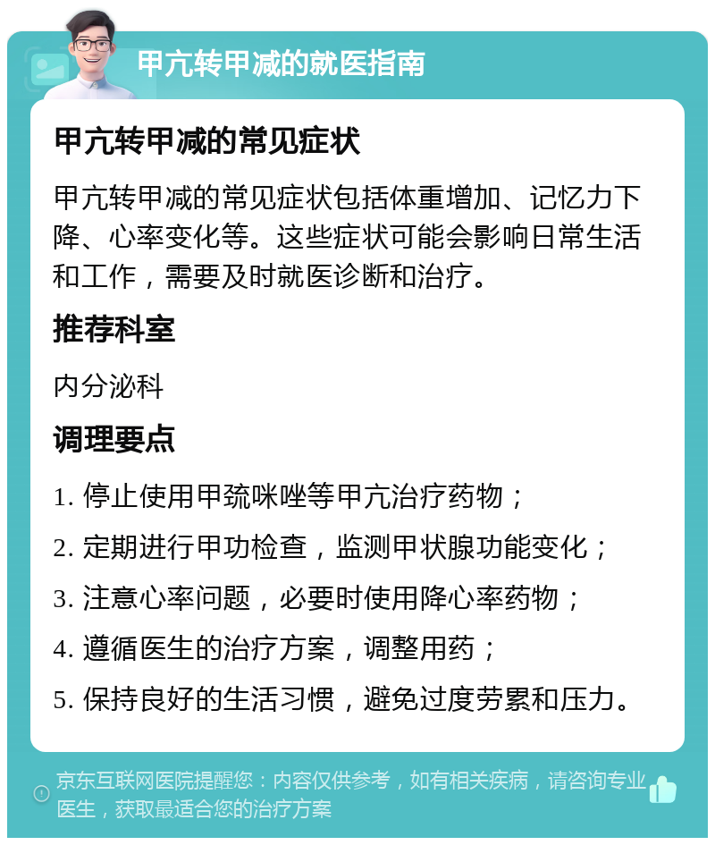 甲亢转甲减的就医指南 甲亢转甲减的常见症状 甲亢转甲减的常见症状包括体重增加、记忆力下降、心率变化等。这些症状可能会影响日常生活和工作，需要及时就医诊断和治疗。 推荐科室 内分泌科 调理要点 1. 停止使用甲巯咪唑等甲亢治疗药物； 2. 定期进行甲功检查，监测甲状腺功能变化； 3. 注意心率问题，必要时使用降心率药物； 4. 遵循医生的治疗方案，调整用药； 5. 保持良好的生活习惯，避免过度劳累和压力。