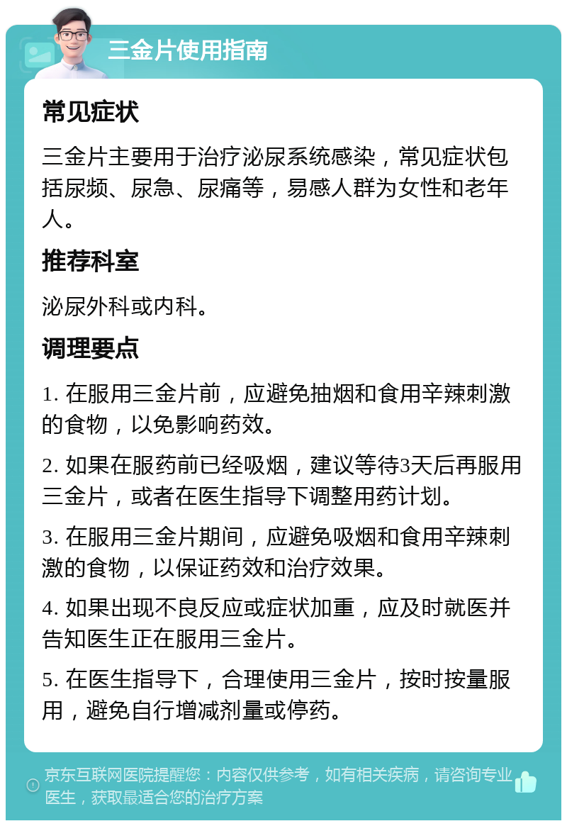 三金片使用指南 常见症状 三金片主要用于治疗泌尿系统感染，常见症状包括尿频、尿急、尿痛等，易感人群为女性和老年人。 推荐科室 泌尿外科或内科。 调理要点 1. 在服用三金片前，应避免抽烟和食用辛辣刺激的食物，以免影响药效。 2. 如果在服药前已经吸烟，建议等待3天后再服用三金片，或者在医生指导下调整用药计划。 3. 在服用三金片期间，应避免吸烟和食用辛辣刺激的食物，以保证药效和治疗效果。 4. 如果出现不良反应或症状加重，应及时就医并告知医生正在服用三金片。 5. 在医生指导下，合理使用三金片，按时按量服用，避免自行增减剂量或停药。