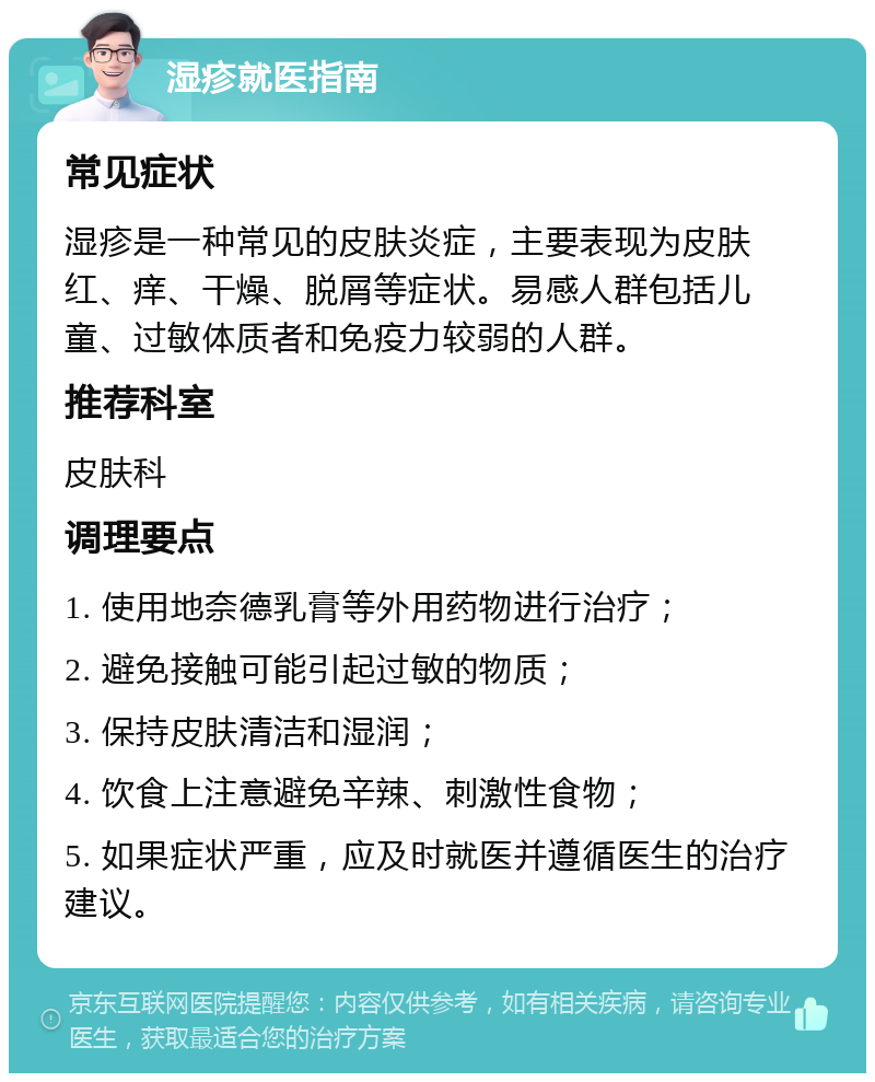 湿疹就医指南 常见症状 湿疹是一种常见的皮肤炎症，主要表现为皮肤红、痒、干燥、脱屑等症状。易感人群包括儿童、过敏体质者和免疫力较弱的人群。 推荐科室 皮肤科 调理要点 1. 使用地奈德乳膏等外用药物进行治疗； 2. 避免接触可能引起过敏的物质； 3. 保持皮肤清洁和湿润； 4. 饮食上注意避免辛辣、刺激性食物； 5. 如果症状严重，应及时就医并遵循医生的治疗建议。