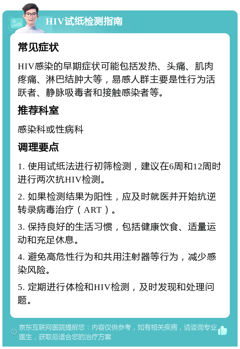 HIV试纸检测指南 常见症状 HIV感染的早期症状可能包括发热、头痛、肌肉疼痛、淋巴结肿大等，易感人群主要是性行为活跃者、静脉吸毒者和接触感染者等。 推荐科室 感染科或性病科 调理要点 1. 使用试纸法进行初筛检测，建议在6周和12周时进行两次抗HIV检测。 2. 如果检测结果为阳性，应及时就医并开始抗逆转录病毒治疗（ART）。 3. 保持良好的生活习惯，包括健康饮食、适量运动和充足休息。 4. 避免高危性行为和共用注射器等行为，减少感染风险。 5. 定期进行体检和HIV检测，及时发现和处理问题。