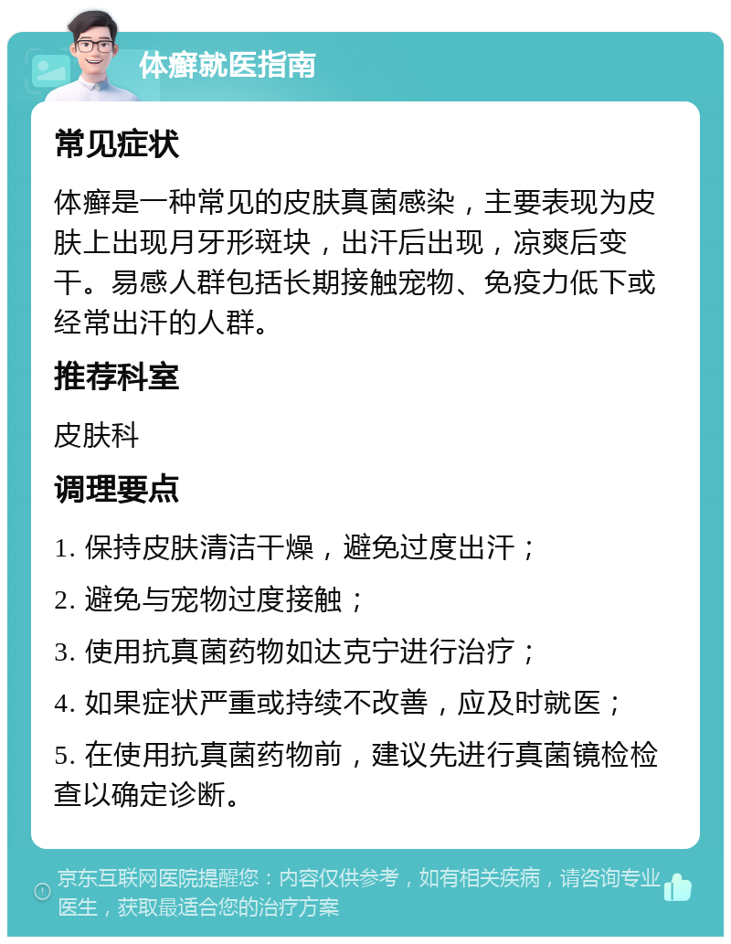 体癣就医指南 常见症状 体癣是一种常见的皮肤真菌感染，主要表现为皮肤上出现月牙形斑块，出汗后出现，凉爽后变干。易感人群包括长期接触宠物、免疫力低下或经常出汗的人群。 推荐科室 皮肤科 调理要点 1. 保持皮肤清洁干燥，避免过度出汗； 2. 避免与宠物过度接触； 3. 使用抗真菌药物如达克宁进行治疗； 4. 如果症状严重或持续不改善，应及时就医； 5. 在使用抗真菌药物前，建议先进行真菌镜检检查以确定诊断。