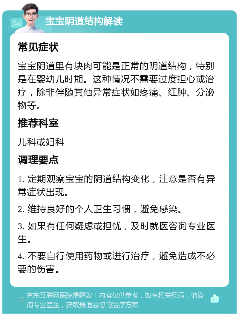 宝宝阴道结构解读 常见症状 宝宝阴道里有块肉可能是正常的阴道结构，特别是在婴幼儿时期。这种情况不需要过度担心或治疗，除非伴随其他异常症状如疼痛、红肿、分泌物等。 推荐科室 儿科或妇科 调理要点 1. 定期观察宝宝的阴道结构变化，注意是否有异常症状出现。 2. 维持良好的个人卫生习惯，避免感染。 3. 如果有任何疑虑或担忧，及时就医咨询专业医生。 4. 不要自行使用药物或进行治疗，避免造成不必要的伤害。