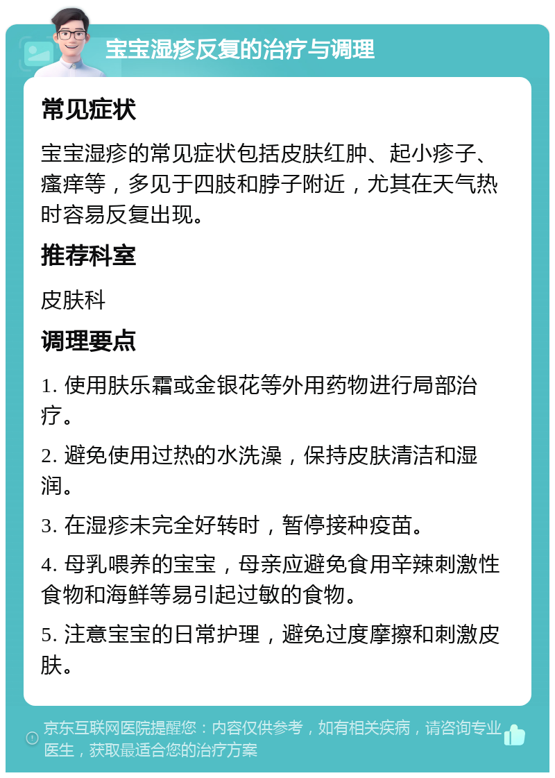 宝宝湿疹反复的治疗与调理 常见症状 宝宝湿疹的常见症状包括皮肤红肿、起小疹子、瘙痒等，多见于四肢和脖子附近，尤其在天气热时容易反复出现。 推荐科室 皮肤科 调理要点 1. 使用肤乐霜或金银花等外用药物进行局部治疗。 2. 避免使用过热的水洗澡，保持皮肤清洁和湿润。 3. 在湿疹未完全好转时，暂停接种疫苗。 4. 母乳喂养的宝宝，母亲应避免食用辛辣刺激性食物和海鲜等易引起过敏的食物。 5. 注意宝宝的日常护理，避免过度摩擦和刺激皮肤。