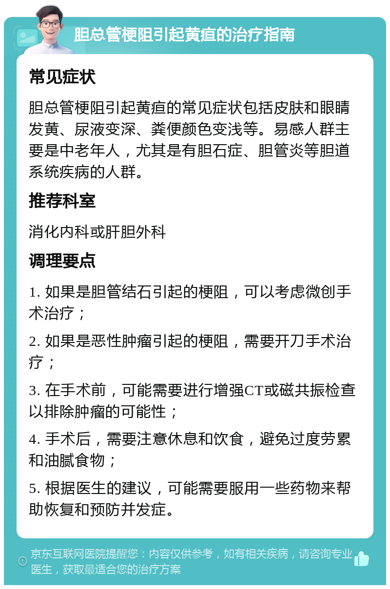 胆总管梗阻引起黄疸的治疗指南 常见症状 胆总管梗阻引起黄疸的常见症状包括皮肤和眼睛发黄、尿液变深、粪便颜色变浅等。易感人群主要是中老年人，尤其是有胆石症、胆管炎等胆道系统疾病的人群。 推荐科室 消化内科或肝胆外科 调理要点 1. 如果是胆管结石引起的梗阻，可以考虑微创手术治疗； 2. 如果是恶性肿瘤引起的梗阻，需要开刀手术治疗； 3. 在手术前，可能需要进行增强CT或磁共振检查以排除肿瘤的可能性； 4. 手术后，需要注意休息和饮食，避免过度劳累和油腻食物； 5. 根据医生的建议，可能需要服用一些药物来帮助恢复和预防并发症。