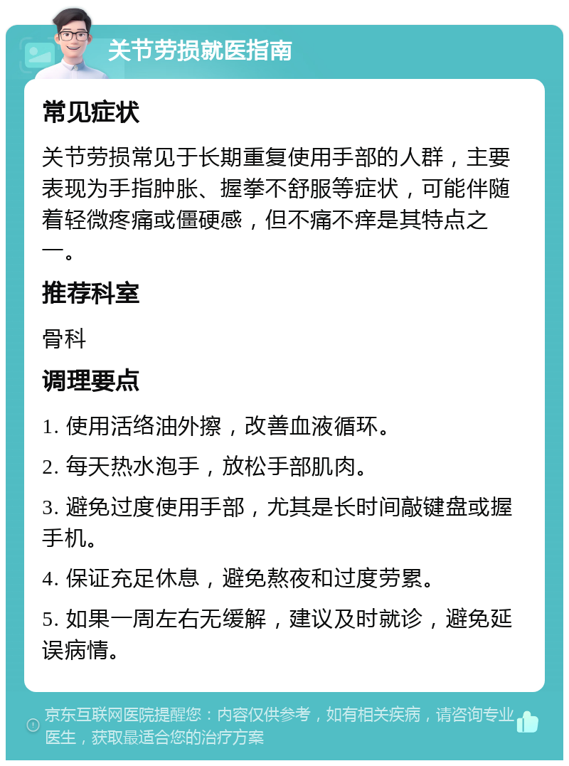 关节劳损就医指南 常见症状 关节劳损常见于长期重复使用手部的人群，主要表现为手指肿胀、握拳不舒服等症状，可能伴随着轻微疼痛或僵硬感，但不痛不痒是其特点之一。 推荐科室 骨科 调理要点 1. 使用活络油外擦，改善血液循环。 2. 每天热水泡手，放松手部肌肉。 3. 避免过度使用手部，尤其是长时间敲键盘或握手机。 4. 保证充足休息，避免熬夜和过度劳累。 5. 如果一周左右无缓解，建议及时就诊，避免延误病情。