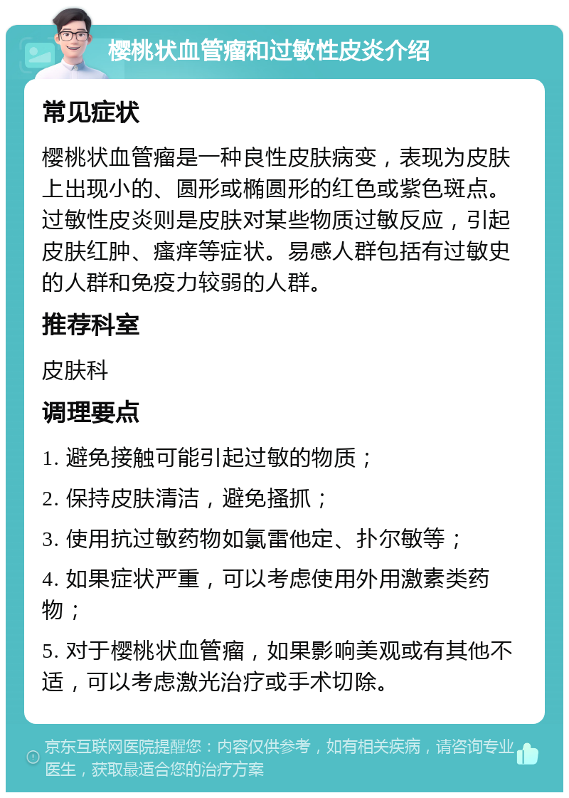 樱桃状血管瘤和过敏性皮炎介绍 常见症状 樱桃状血管瘤是一种良性皮肤病变，表现为皮肤上出现小的、圆形或椭圆形的红色或紫色斑点。过敏性皮炎则是皮肤对某些物质过敏反应，引起皮肤红肿、瘙痒等症状。易感人群包括有过敏史的人群和免疫力较弱的人群。 推荐科室 皮肤科 调理要点 1. 避免接触可能引起过敏的物质； 2. 保持皮肤清洁，避免搔抓； 3. 使用抗过敏药物如氯雷他定、扑尔敏等； 4. 如果症状严重，可以考虑使用外用激素类药物； 5. 对于樱桃状血管瘤，如果影响美观或有其他不适，可以考虑激光治疗或手术切除。