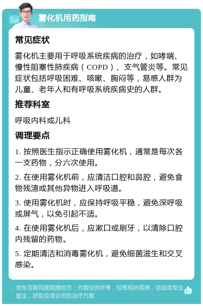 雾化机用药指南 常见症状 雾化机主要用于呼吸系统疾病的治疗，如哮喘、慢性阻塞性肺疾病（COPD）、支气管炎等。常见症状包括呼吸困难、咳嗽、胸闷等，易感人群为儿童、老年人和有呼吸系统疾病史的人群。 推荐科室 呼吸内科或儿科 调理要点 1. 按照医生指示正确使用雾化机，通常是每次各一支药物，分六次使用。 2. 在使用雾化机前，应清洁口腔和鼻腔，避免食物残渣或其他异物进入呼吸道。 3. 使用雾化机时，应保持呼吸平稳，避免深呼吸或屏气，以免引起不适。 4. 在使用雾化机后，应漱口或刷牙，以清除口腔内残留的药物。 5. 定期清洁和消毒雾化机，避免细菌滋生和交叉感染。