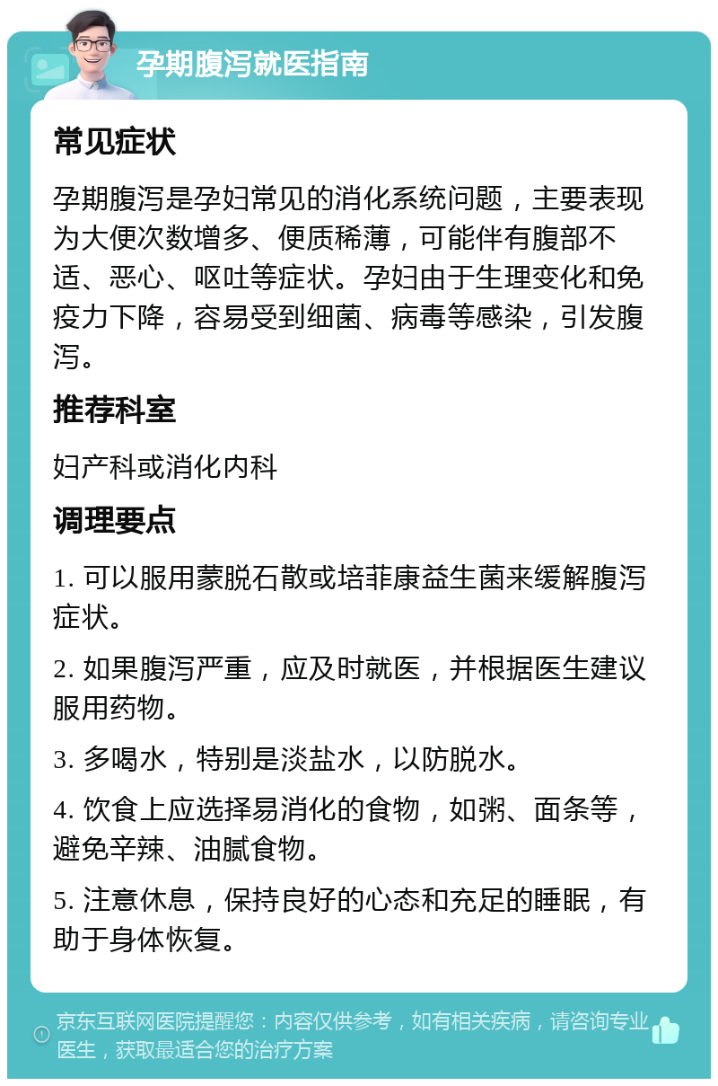 孕期腹泻就医指南 常见症状 孕期腹泻是孕妇常见的消化系统问题，主要表现为大便次数增多、便质稀薄，可能伴有腹部不适、恶心、呕吐等症状。孕妇由于生理变化和免疫力下降，容易受到细菌、病毒等感染，引发腹泻。 推荐科室 妇产科或消化内科 调理要点 1. 可以服用蒙脱石散或培菲康益生菌来缓解腹泻症状。 2. 如果腹泻严重，应及时就医，并根据医生建议服用药物。 3. 多喝水，特别是淡盐水，以防脱水。 4. 饮食上应选择易消化的食物，如粥、面条等，避免辛辣、油腻食物。 5. 注意休息，保持良好的心态和充足的睡眠，有助于身体恢复。