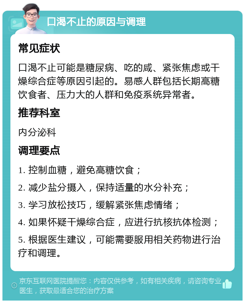 口渴不止的原因与调理 常见症状 口渴不止可能是糖尿病、吃的咸、紧张焦虑或干燥综合症等原因引起的。易感人群包括长期高糖饮食者、压力大的人群和免疫系统异常者。 推荐科室 内分泌科 调理要点 1. 控制血糖，避免高糖饮食； 2. 减少盐分摄入，保持适量的水分补充； 3. 学习放松技巧，缓解紧张焦虑情绪； 4. 如果怀疑干燥综合症，应进行抗核抗体检测； 5. 根据医生建议，可能需要服用相关药物进行治疗和调理。