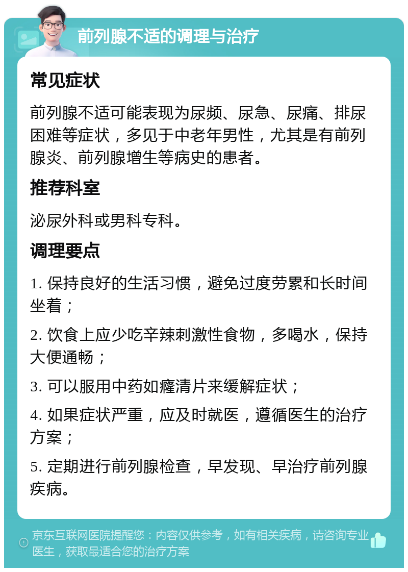 前列腺不适的调理与治疗 常见症状 前列腺不适可能表现为尿频、尿急、尿痛、排尿困难等症状，多见于中老年男性，尤其是有前列腺炎、前列腺增生等病史的患者。 推荐科室 泌尿外科或男科专科。 调理要点 1. 保持良好的生活习惯，避免过度劳累和长时间坐着； 2. 饮食上应少吃辛辣刺激性食物，多喝水，保持大便通畅； 3. 可以服用中药如癃清片来缓解症状； 4. 如果症状严重，应及时就医，遵循医生的治疗方案； 5. 定期进行前列腺检查，早发现、早治疗前列腺疾病。