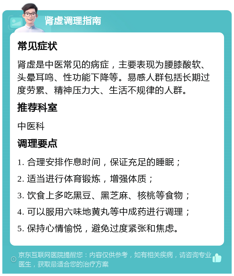 肾虚调理指南 常见症状 肾虚是中医常见的病症，主要表现为腰膝酸软、头晕耳鸣、性功能下降等。易感人群包括长期过度劳累、精神压力大、生活不规律的人群。 推荐科室 中医科 调理要点 1. 合理安排作息时间，保证充足的睡眠； 2. 适当进行体育锻炼，增强体质； 3. 饮食上多吃黑豆、黑芝麻、核桃等食物； 4. 可以服用六味地黄丸等中成药进行调理； 5. 保持心情愉悦，避免过度紧张和焦虑。