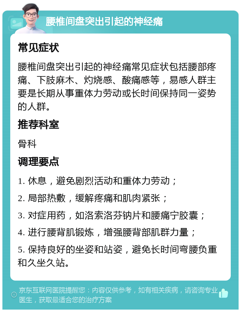 腰椎间盘突出引起的神经痛 常见症状 腰椎间盘突出引起的神经痛常见症状包括腰部疼痛、下肢麻木、灼烧感、酸痛感等，易感人群主要是长期从事重体力劳动或长时间保持同一姿势的人群。 推荐科室 骨科 调理要点 1. 休息，避免剧烈活动和重体力劳动； 2. 局部热敷，缓解疼痛和肌肉紧张； 3. 对症用药，如洛索洛芬钠片和腰痛宁胶囊； 4. 进行腰背肌锻炼，增强腰背部肌群力量； 5. 保持良好的坐姿和站姿，避免长时间弯腰负重和久坐久站。