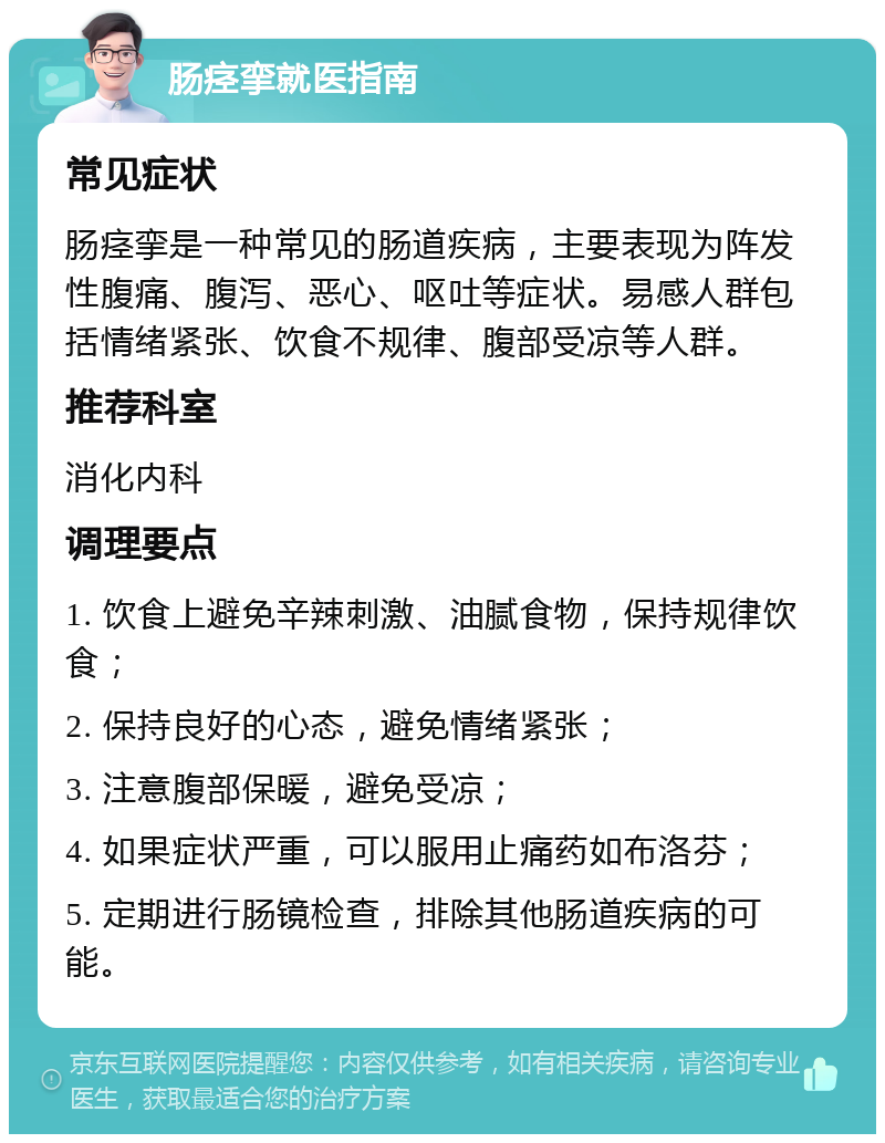 肠痉挛就医指南 常见症状 肠痉挛是一种常见的肠道疾病，主要表现为阵发性腹痛、腹泻、恶心、呕吐等症状。易感人群包括情绪紧张、饮食不规律、腹部受凉等人群。 推荐科室 消化内科 调理要点 1. 饮食上避免辛辣刺激、油腻食物，保持规律饮食； 2. 保持良好的心态，避免情绪紧张； 3. 注意腹部保暖，避免受凉； 4. 如果症状严重，可以服用止痛药如布洛芬； 5. 定期进行肠镜检查，排除其他肠道疾病的可能。