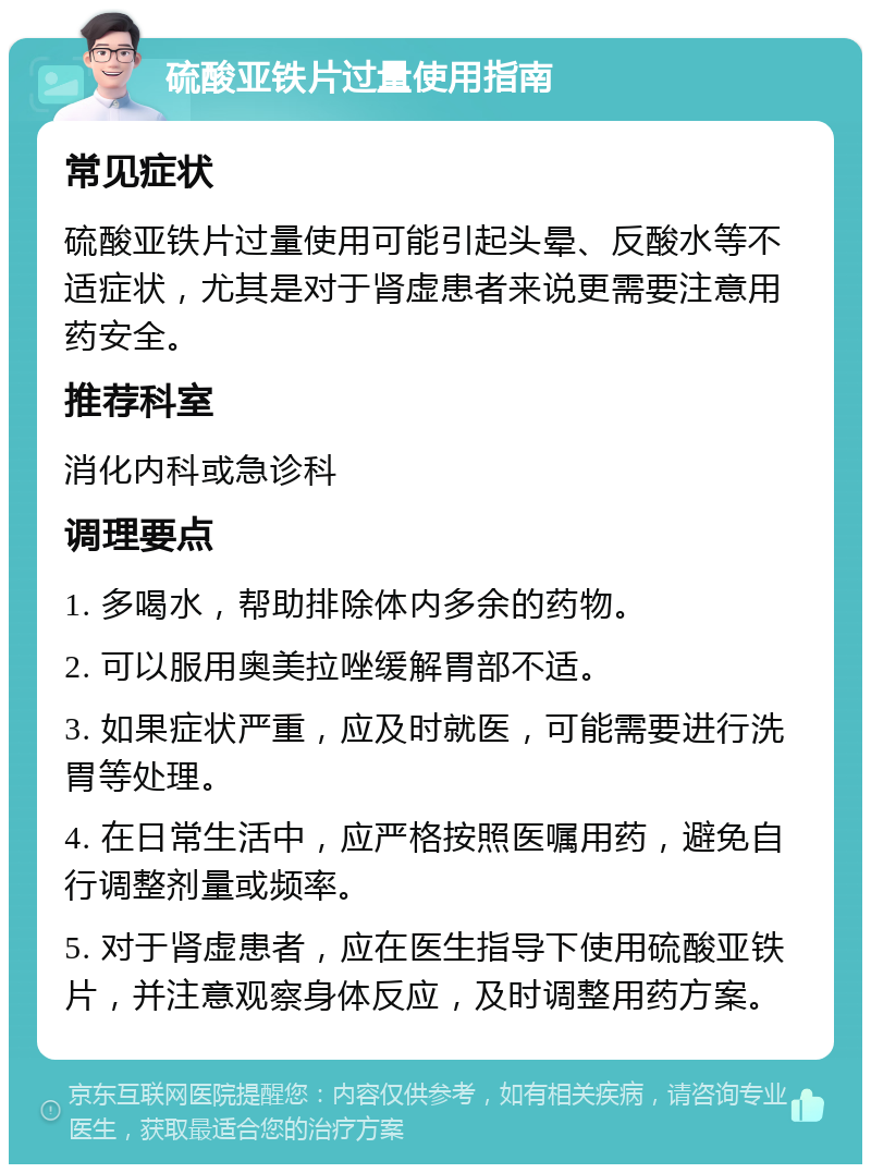 硫酸亚铁片过量使用指南 常见症状 硫酸亚铁片过量使用可能引起头晕、反酸水等不适症状，尤其是对于肾虚患者来说更需要注意用药安全。 推荐科室 消化内科或急诊科 调理要点 1. 多喝水，帮助排除体内多余的药物。 2. 可以服用奥美拉唑缓解胃部不适。 3. 如果症状严重，应及时就医，可能需要进行洗胃等处理。 4. 在日常生活中，应严格按照医嘱用药，避免自行调整剂量或频率。 5. 对于肾虚患者，应在医生指导下使用硫酸亚铁片，并注意观察身体反应，及时调整用药方案。