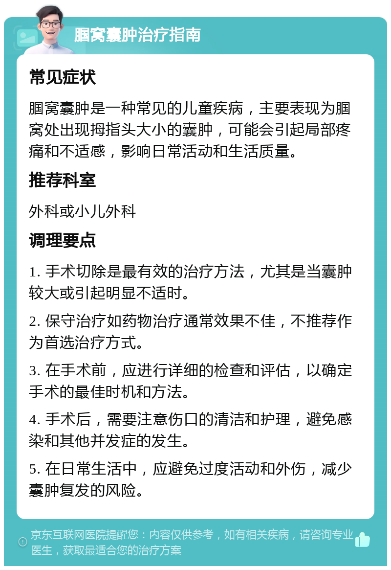 腘窝囊肿治疗指南 常见症状 腘窝囊肿是一种常见的儿童疾病，主要表现为腘窝处出现拇指头大小的囊肿，可能会引起局部疼痛和不适感，影响日常活动和生活质量。 推荐科室 外科或小儿外科 调理要点 1. 手术切除是最有效的治疗方法，尤其是当囊肿较大或引起明显不适时。 2. 保守治疗如药物治疗通常效果不佳，不推荐作为首选治疗方式。 3. 在手术前，应进行详细的检查和评估，以确定手术的最佳时机和方法。 4. 手术后，需要注意伤口的清洁和护理，避免感染和其他并发症的发生。 5. 在日常生活中，应避免过度活动和外伤，减少囊肿复发的风险。