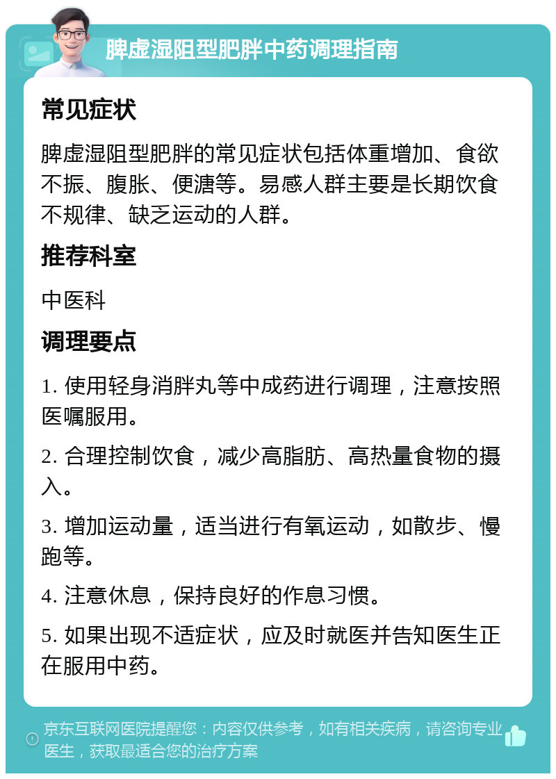 脾虚湿阻型肥胖中药调理指南 常见症状 脾虚湿阻型肥胖的常见症状包括体重增加、食欲不振、腹胀、便溏等。易感人群主要是长期饮食不规律、缺乏运动的人群。 推荐科室 中医科 调理要点 1. 使用轻身消胖丸等中成药进行调理，注意按照医嘱服用。 2. 合理控制饮食，减少高脂肪、高热量食物的摄入。 3. 增加运动量，适当进行有氧运动，如散步、慢跑等。 4. 注意休息，保持良好的作息习惯。 5. 如果出现不适症状，应及时就医并告知医生正在服用中药。