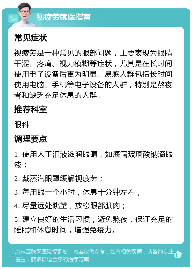 视疲劳就医指南 常见症状 视疲劳是一种常见的眼部问题，主要表现为眼睛干涩、疼痛、视力模糊等症状，尤其是在长时间使用电子设备后更为明显。易感人群包括长时间使用电脑、手机等电子设备的人群，特别是熬夜者和缺乏充足休息的人群。 推荐科室 眼科 调理要点 1. 使用人工泪液滋润眼睛，如海露玻璃酸钠滴眼液； 2. 戴蒸汽眼罩缓解视疲劳； 3. 每用眼一个小时，休息十分钟左右； 4. 尽量远处眺望，放松眼部肌肉； 5. 建立良好的生活习惯，避免熬夜，保证充足的睡眠和休息时间，增强免疫力。