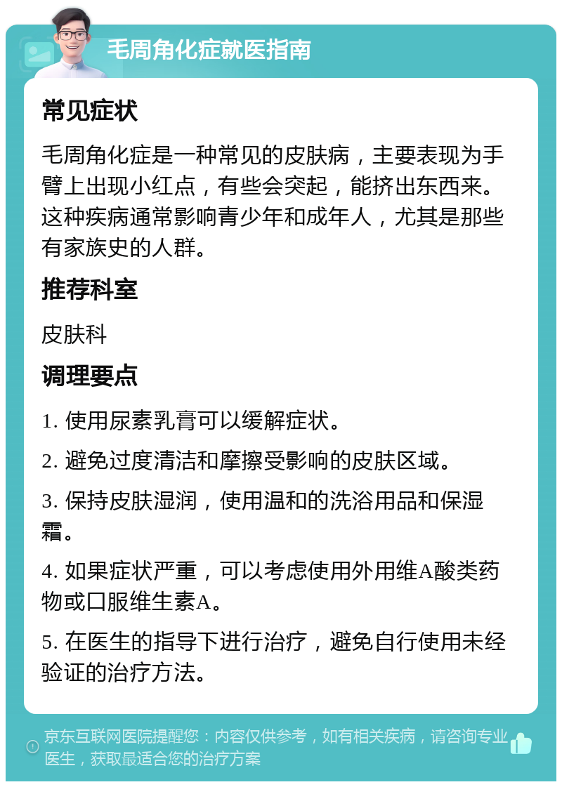 毛周角化症就医指南 常见症状 毛周角化症是一种常见的皮肤病，主要表现为手臂上出现小红点，有些会突起，能挤出东西来。这种疾病通常影响青少年和成年人，尤其是那些有家族史的人群。 推荐科室 皮肤科 调理要点 1. 使用尿素乳膏可以缓解症状。 2. 避免过度清洁和摩擦受影响的皮肤区域。 3. 保持皮肤湿润，使用温和的洗浴用品和保湿霜。 4. 如果症状严重，可以考虑使用外用维A酸类药物或口服维生素A。 5. 在医生的指导下进行治疗，避免自行使用未经验证的治疗方法。