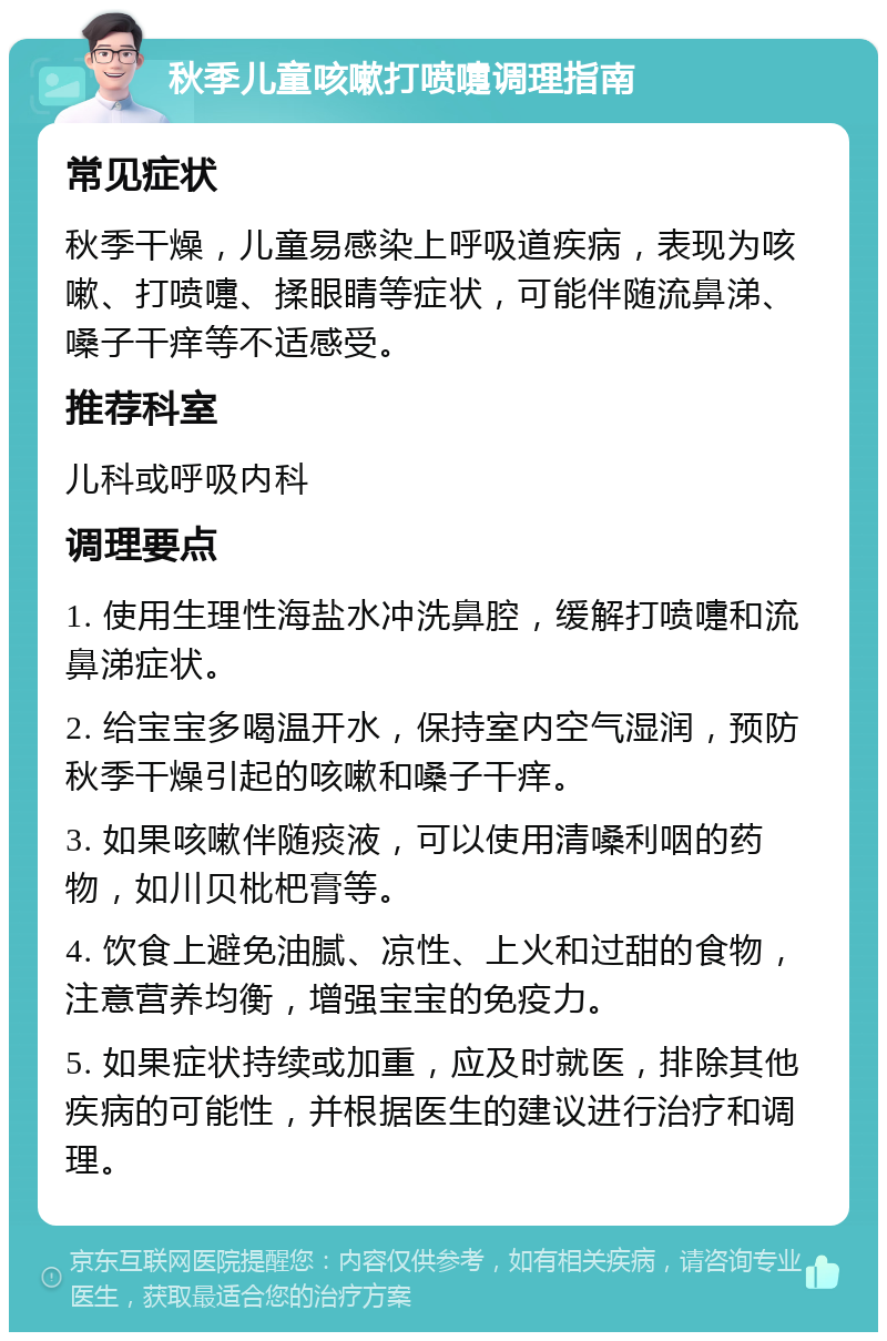 秋季儿童咳嗽打喷嚏调理指南 常见症状 秋季干燥，儿童易感染上呼吸道疾病，表现为咳嗽、打喷嚏、揉眼睛等症状，可能伴随流鼻涕、嗓子干痒等不适感受。 推荐科室 儿科或呼吸内科 调理要点 1. 使用生理性海盐水冲洗鼻腔，缓解打喷嚏和流鼻涕症状。 2. 给宝宝多喝温开水，保持室内空气湿润，预防秋季干燥引起的咳嗽和嗓子干痒。 3. 如果咳嗽伴随痰液，可以使用清嗓利咽的药物，如川贝枇杷膏等。 4. 饮食上避免油腻、凉性、上火和过甜的食物，注意营养均衡，增强宝宝的免疫力。 5. 如果症状持续或加重，应及时就医，排除其他疾病的可能性，并根据医生的建议进行治疗和调理。