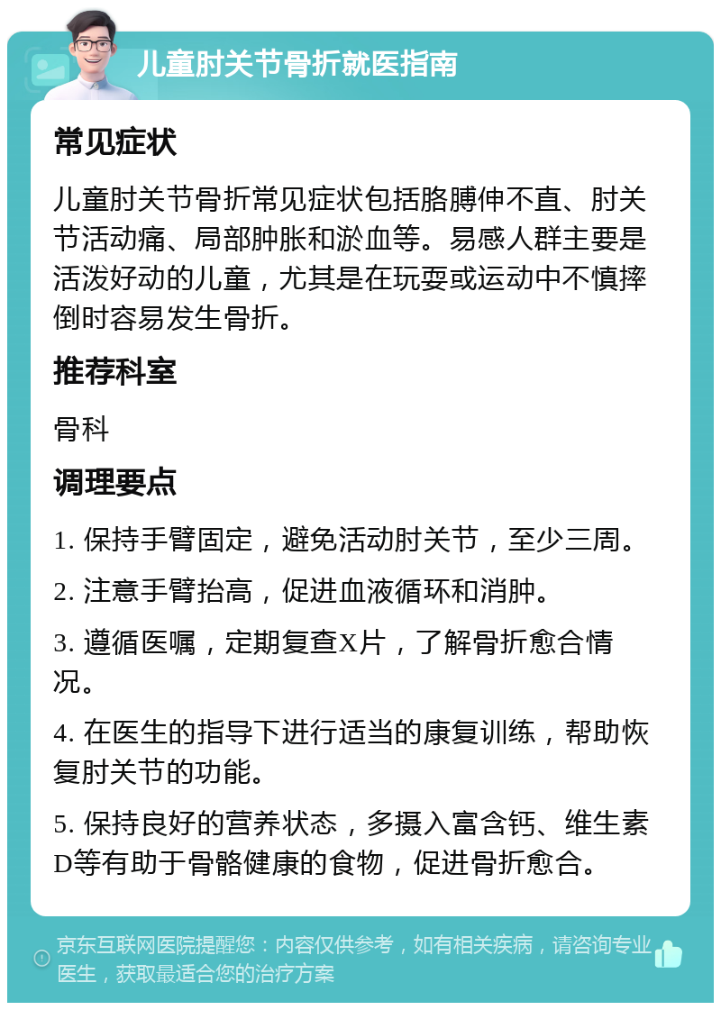 儿童肘关节骨折就医指南 常见症状 儿童肘关节骨折常见症状包括胳膊伸不直、肘关节活动痛、局部肿胀和淤血等。易感人群主要是活泼好动的儿童，尤其是在玩耍或运动中不慎摔倒时容易发生骨折。 推荐科室 骨科 调理要点 1. 保持手臂固定，避免活动肘关节，至少三周。 2. 注意手臂抬高，促进血液循环和消肿。 3. 遵循医嘱，定期复查X片，了解骨折愈合情况。 4. 在医生的指导下进行适当的康复训练，帮助恢复肘关节的功能。 5. 保持良好的营养状态，多摄入富含钙、维生素D等有助于骨骼健康的食物，促进骨折愈合。