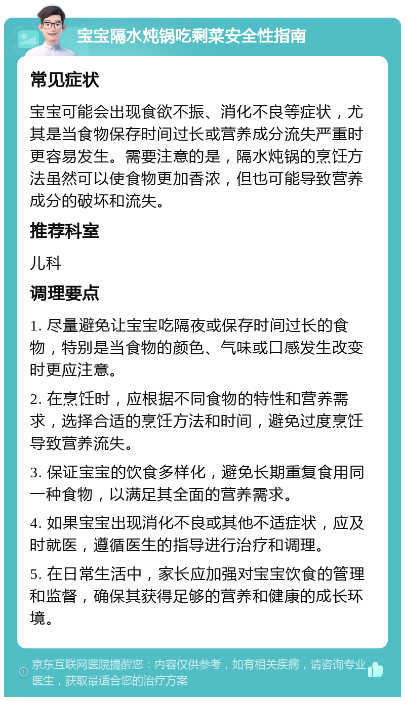 宝宝隔水炖锅吃剩菜安全性指南 常见症状 宝宝可能会出现食欲不振、消化不良等症状，尤其是当食物保存时间过长或营养成分流失严重时更容易发生。需要注意的是，隔水炖锅的烹饪方法虽然可以使食物更加香浓，但也可能导致营养成分的破坏和流失。 推荐科室 儿科 调理要点 1. 尽量避免让宝宝吃隔夜或保存时间过长的食物，特别是当食物的颜色、气味或口感发生改变时更应注意。 2. 在烹饪时，应根据不同食物的特性和营养需求，选择合适的烹饪方法和时间，避免过度烹饪导致营养流失。 3. 保证宝宝的饮食多样化，避免长期重复食用同一种食物，以满足其全面的营养需求。 4. 如果宝宝出现消化不良或其他不适症状，应及时就医，遵循医生的指导进行治疗和调理。 5. 在日常生活中，家长应加强对宝宝饮食的管理和监督，确保其获得足够的营养和健康的成长环境。