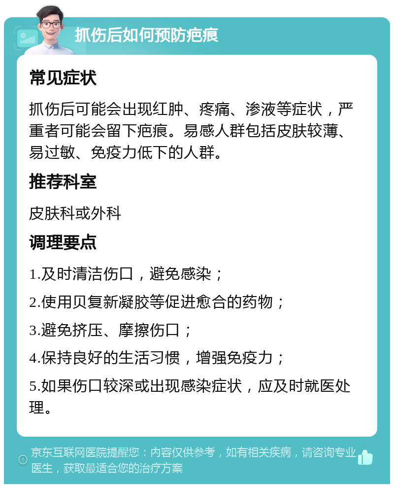 抓伤后如何预防疤痕 常见症状 抓伤后可能会出现红肿、疼痛、渗液等症状，严重者可能会留下疤痕。易感人群包括皮肤较薄、易过敏、免疫力低下的人群。 推荐科室 皮肤科或外科 调理要点 1.及时清洁伤口，避免感染； 2.使用贝复新凝胶等促进愈合的药物； 3.避免挤压、摩擦伤口； 4.保持良好的生活习惯，增强免疫力； 5.如果伤口较深或出现感染症状，应及时就医处理。