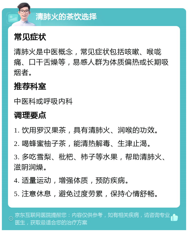 清肺火的茶饮选择 常见症状 清肺火是中医概念，常见症状包括咳嗽、喉咙痛、口干舌燥等，易感人群为体质偏热或长期吸烟者。 推荐科室 中医科或呼吸内科 调理要点 1. 饮用罗汉果茶，具有清肺火、润喉的功效。 2. 喝蜂蜜柚子茶，能清热解毒、生津止渴。 3. 多吃雪梨、枇杷、柿子等水果，帮助清肺火、滋阴润燥。 4. 适量运动，增强体质，预防疾病。 5. 注意休息，避免过度劳累，保持心情舒畅。