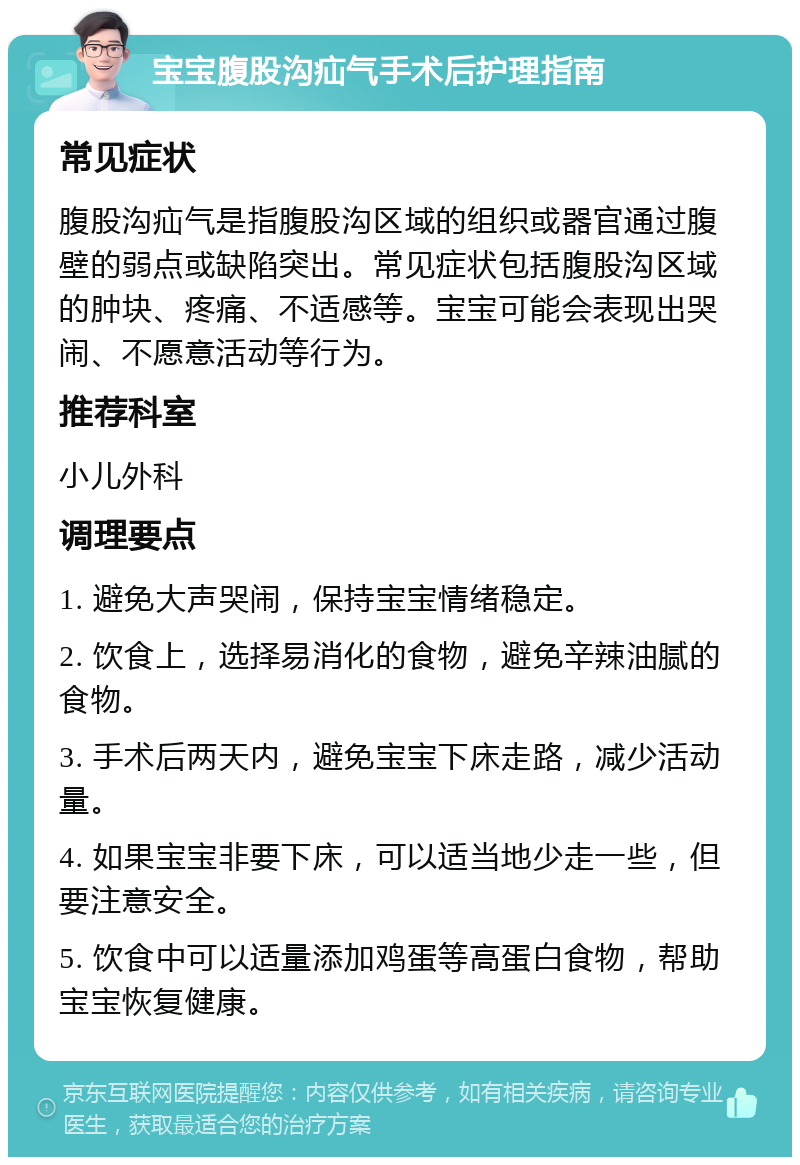 宝宝腹股沟疝气手术后护理指南 常见症状 腹股沟疝气是指腹股沟区域的组织或器官通过腹壁的弱点或缺陷突出。常见症状包括腹股沟区域的肿块、疼痛、不适感等。宝宝可能会表现出哭闹、不愿意活动等行为。 推荐科室 小儿外科 调理要点 1. 避免大声哭闹，保持宝宝情绪稳定。 2. 饮食上，选择易消化的食物，避免辛辣油腻的食物。 3. 手术后两天内，避免宝宝下床走路，减少活动量。 4. 如果宝宝非要下床，可以适当地少走一些，但要注意安全。 5. 饮食中可以适量添加鸡蛋等高蛋白食物，帮助宝宝恢复健康。