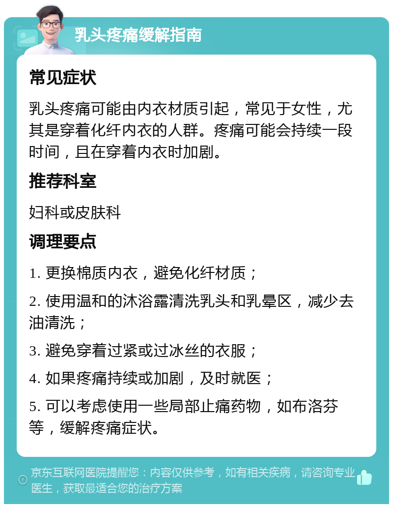 乳头疼痛缓解指南 常见症状 乳头疼痛可能由内衣材质引起，常见于女性，尤其是穿着化纤内衣的人群。疼痛可能会持续一段时间，且在穿着内衣时加剧。 推荐科室 妇科或皮肤科 调理要点 1. 更换棉质内衣，避免化纤材质； 2. 使用温和的沐浴露清洗乳头和乳晕区，减少去油清洗； 3. 避免穿着过紧或过冰丝的衣服； 4. 如果疼痛持续或加剧，及时就医； 5. 可以考虑使用一些局部止痛药物，如布洛芬等，缓解疼痛症状。