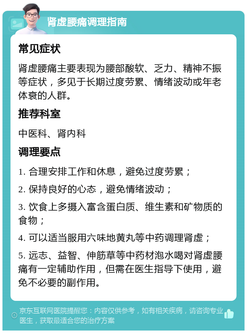 肾虚腰痛调理指南 常见症状 肾虚腰痛主要表现为腰部酸软、乏力、精神不振等症状，多见于长期过度劳累、情绪波动或年老体衰的人群。 推荐科室 中医科、肾内科 调理要点 1. 合理安排工作和休息，避免过度劳累； 2. 保持良好的心态，避免情绪波动； 3. 饮食上多摄入富含蛋白质、维生素和矿物质的食物； 4. 可以适当服用六味地黄丸等中药调理肾虚； 5. 远志、益智、伸筋草等中药材泡水喝对肾虚腰痛有一定辅助作用，但需在医生指导下使用，避免不必要的副作用。