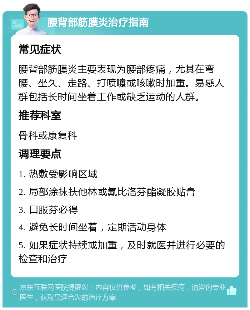 腰背部筋膜炎治疗指南 常见症状 腰背部筋膜炎主要表现为腰部疼痛，尤其在弯腰、坐久、走路、打喷嚏或咳嗽时加重。易感人群包括长时间坐着工作或缺乏运动的人群。 推荐科室 骨科或康复科 调理要点 1. 热敷受影响区域 2. 局部涂抹扶他林或氟比洛芬酯凝胶贴膏 3. 口服芬必得 4. 避免长时间坐着，定期活动身体 5. 如果症状持续或加重，及时就医并进行必要的检查和治疗