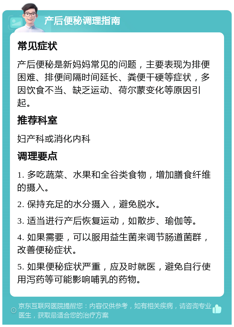 产后便秘调理指南 常见症状 产后便秘是新妈妈常见的问题，主要表现为排便困难、排便间隔时间延长、粪便干硬等症状，多因饮食不当、缺乏运动、荷尔蒙变化等原因引起。 推荐科室 妇产科或消化内科 调理要点 1. 多吃蔬菜、水果和全谷类食物，增加膳食纤维的摄入。 2. 保持充足的水分摄入，避免脱水。 3. 适当进行产后恢复运动，如散步、瑜伽等。 4. 如果需要，可以服用益生菌来调节肠道菌群，改善便秘症状。 5. 如果便秘症状严重，应及时就医，避免自行使用泻药等可能影响哺乳的药物。