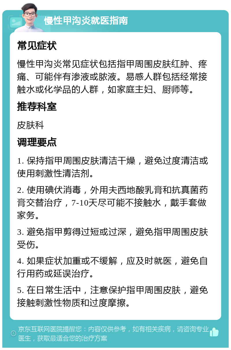 慢性甲沟炎就医指南 常见症状 慢性甲沟炎常见症状包括指甲周围皮肤红肿、疼痛、可能伴有渗液或脓液。易感人群包括经常接触水或化学品的人群，如家庭主妇、厨师等。 推荐科室 皮肤科 调理要点 1. 保持指甲周围皮肤清洁干燥，避免过度清洁或使用刺激性清洁剂。 2. 使用碘伏消毒，外用夫西地酸乳膏和抗真菌药膏交替治疗，7-10天尽可能不接触水，戴手套做家务。 3. 避免指甲剪得过短或过深，避免指甲周围皮肤受伤。 4. 如果症状加重或不缓解，应及时就医，避免自行用药或延误治疗。 5. 在日常生活中，注意保护指甲周围皮肤，避免接触刺激性物质和过度摩擦。