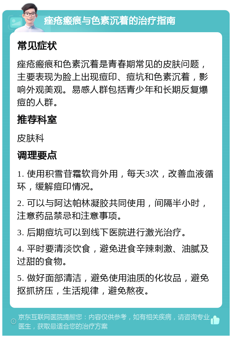 痤疮瘢痕与色素沉着的治疗指南 常见症状 痤疮瘢痕和色素沉着是青春期常见的皮肤问题，主要表现为脸上出现痘印、痘坑和色素沉着，影响外观美观。易感人群包括青少年和长期反复爆痘的人群。 推荐科室 皮肤科 调理要点 1. 使用积雪苷霜软膏外用，每天3次，改善血液循环，缓解痘印情况。 2. 可以与阿达帕林凝胶共同使用，间隔半小时，注意药品禁忌和注意事项。 3. 后期痘坑可以到线下医院进行激光治疗。 4. 平时要清淡饮食，避免进食辛辣刺激、油腻及过甜的食物。 5. 做好面部清洁，避免使用油质的化妆品，避免抠抓挤压，生活规律，避免熬夜。