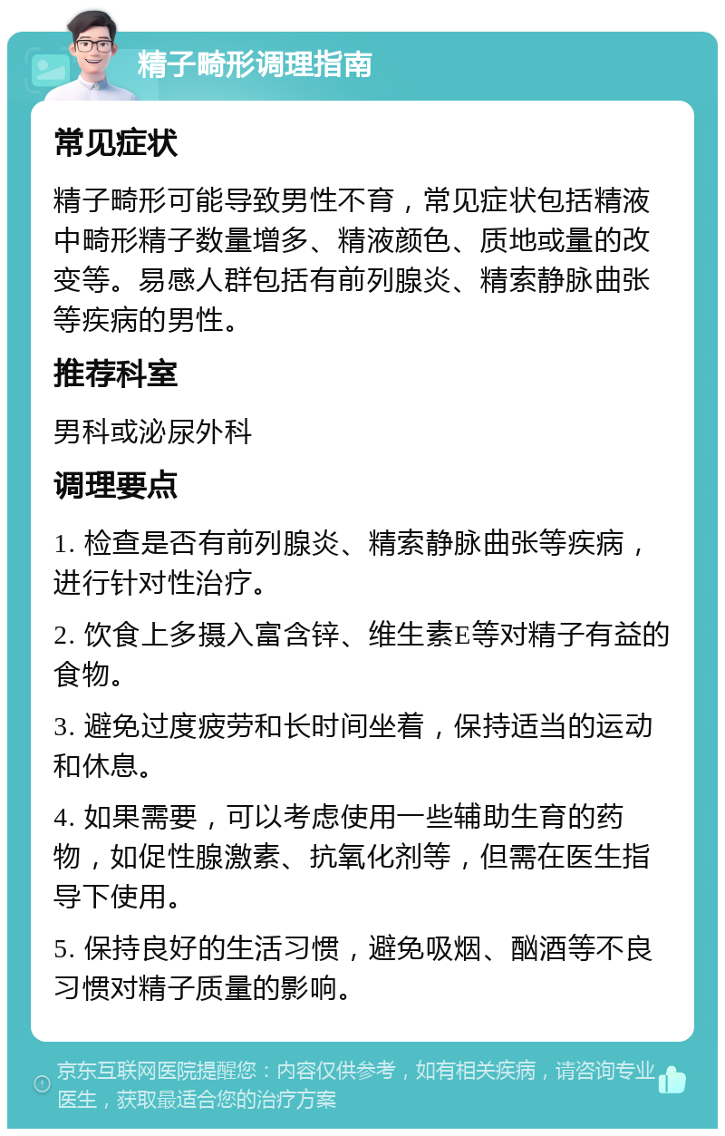 精子畸形调理指南 常见症状 精子畸形可能导致男性不育，常见症状包括精液中畸形精子数量增多、精液颜色、质地或量的改变等。易感人群包括有前列腺炎、精索静脉曲张等疾病的男性。 推荐科室 男科或泌尿外科 调理要点 1. 检查是否有前列腺炎、精索静脉曲张等疾病，进行针对性治疗。 2. 饮食上多摄入富含锌、维生素E等对精子有益的食物。 3. 避免过度疲劳和长时间坐着，保持适当的运动和休息。 4. 如果需要，可以考虑使用一些辅助生育的药物，如促性腺激素、抗氧化剂等，但需在医生指导下使用。 5. 保持良好的生活习惯，避免吸烟、酗酒等不良习惯对精子质量的影响。