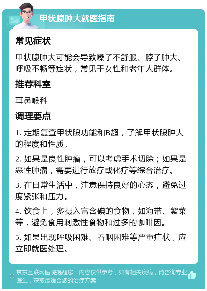 甲状腺肿大就医指南 常见症状 甲状腺肿大可能会导致嗓子不舒服、脖子肿大、呼吸不畅等症状，常见于女性和老年人群体。 推荐科室 耳鼻喉科 调理要点 1. 定期复查甲状腺功能和B超，了解甲状腺肿大的程度和性质。 2. 如果是良性肿瘤，可以考虑手术切除；如果是恶性肿瘤，需要进行放疗或化疗等综合治疗。 3. 在日常生活中，注意保持良好的心态，避免过度紧张和压力。 4. 饮食上，多摄入富含碘的食物，如海带、紫菜等，避免食用刺激性食物和过多的咖啡因。 5. 如果出现呼吸困难、吞咽困难等严重症状，应立即就医处理。