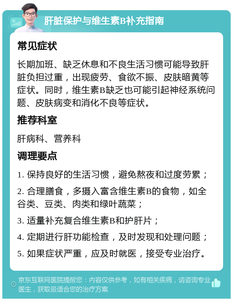 肝脏保护与维生素B补充指南 常见症状 长期加班、缺乏休息和不良生活习惯可能导致肝脏负担过重，出现疲劳、食欲不振、皮肤暗黄等症状。同时，维生素B缺乏也可能引起神经系统问题、皮肤病变和消化不良等症状。 推荐科室 肝病科、营养科 调理要点 1. 保持良好的生活习惯，避免熬夜和过度劳累； 2. 合理膳食，多摄入富含维生素B的食物，如全谷类、豆类、肉类和绿叶蔬菜； 3. 适量补充复合维生素B和护肝片； 4. 定期进行肝功能检查，及时发现和处理问题； 5. 如果症状严重，应及时就医，接受专业治疗。